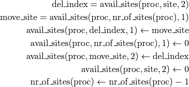 \mathrm{del\_index} = \mathrm{avail\_sites}(\mathrm{proc}, \mathrm{site}, 2) \\
\mathrm{move\_site} = \mathrm{avail\_sites}(\mathrm{proc},
\mathrm{nr\_of\_sites}(\mathrm{proc}), 1) \\
\mathrm{avail\_sites}(\mathrm{proc}, \mathrm{del\_index}, 1) \leftarrow \mathrm{move\_site} \\
\mathrm{avail\_sites}(\mathrm{proc}, \mathrm{nr\_of\_sites}(\mathrm{proc}), 1) \leftarrow 0 \\
\mathrm{avail\_sites}(\mathrm{proc}, \mathrm{move\_site}, 2) \leftarrow \mathrm{del\_index} \\
\mathrm{avail\_sites}(\mathrm{proc}, \mathrm{site}, 2) \leftarrow 0 \\
\mathrm{nr\_of\_sites}(\mathrm{proc}) \leftarrow \mathrm{nr\_of\_sites}(\mathrm{proc}) - 1